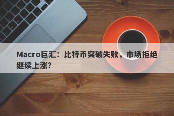 Macro巨汇:比特币突破失败,市场拒绝继续上涨?