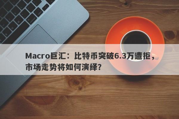 Macro巨汇:比特币突破6.3万遭拒,市场走势将如何演绎?