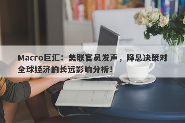Macro巨汇:美联官员发声,降息决策对全球经济的长远影响分析!