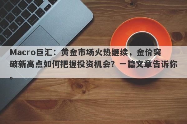 Macro巨汇:黄金市场火热继续,金价突破新高点如何把握投资机会?一篇文章告诉你。