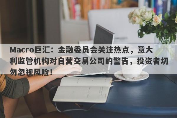 Macro巨汇:金融委员会关注热点,意大利监管机构对自营交易公司的警告,投资者切勿忽视风险!