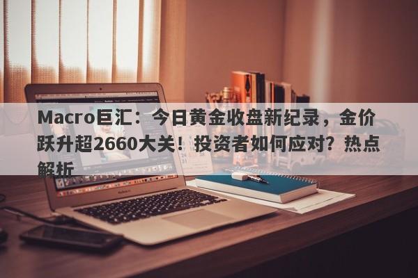Macro巨汇:今日黄金收盘新纪录,金价跃升超2660大关!投资者如何应对?热点解析