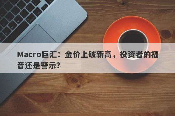 Macro巨汇:金价上破新高,投资者的福音还是警示?