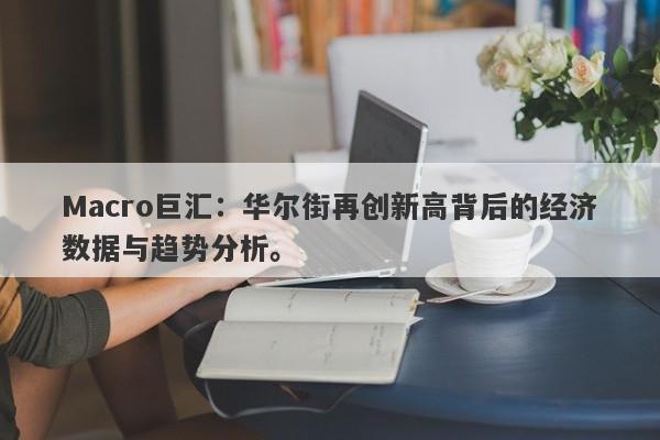 Macro巨汇:华尔街再创新高背后的经济数据与趋势分析。