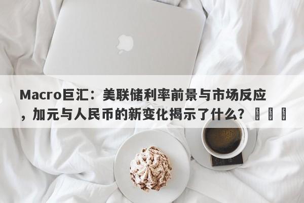 Macro巨汇:美联储利率前景与市场反应,加元与人民币的新变化揭示了什么?