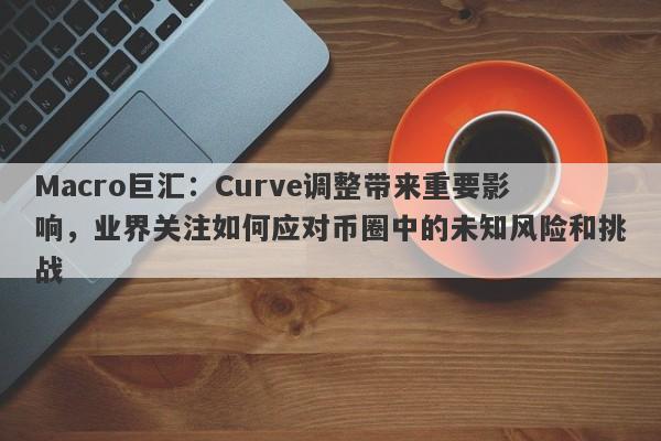 Macro巨汇:Curve调整带来重要影响,业界关注如何应对币圈中的未知风险和挑战