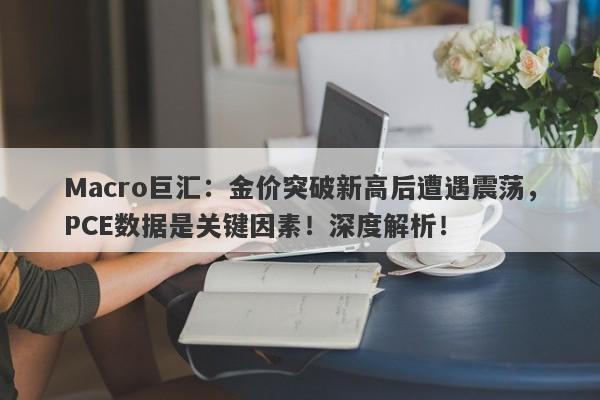 Macro巨汇:金价突破新高后遭遇震荡,PCE数据是关键因素!深度解析!