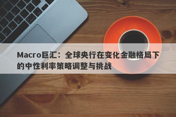 Macro巨汇:全球央行在变化金融格局下的中性利率策略调整与挑战