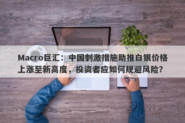 Macro巨汇:中国刺激措施助推白银价格上涨至新高度,投资者应如何规避风险?