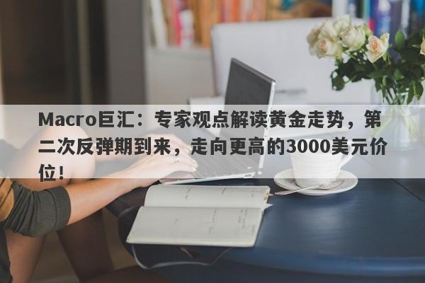 Macro巨汇:专家观点解读黄金走势,第二次反弹期到来,走向更高的3000美元价位!