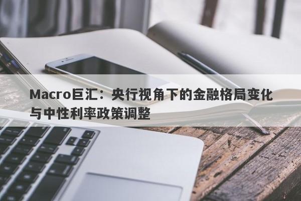 Macro巨汇:央行视角下的金融格局变化与中性利率政策调整