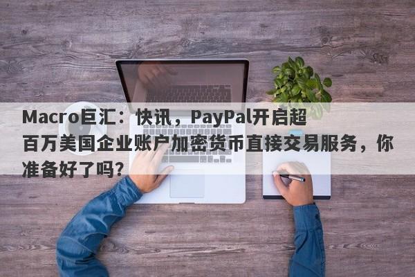 Macro巨汇:快讯,PayPal开启超百万美国企业账户加密货币直接交易服务,你准备好了吗?