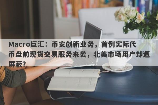 Macro巨汇:币安创新业务,首例实际代币盘前现货交易服务来袭,北美市场用户却遭屏蔽?