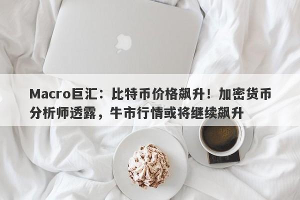 Macro巨汇:比特币价格飙升!加密货币分析师透露,牛市行情或将继续飙升