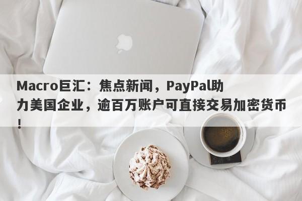 Macro巨汇:焦点新闻,PayPal助力美国企业,逾百万账户可直接交易加密货币!