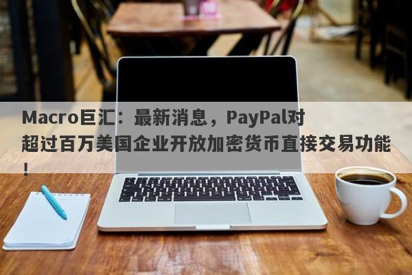 Macro巨汇:最新消息,PayPal对超过百万美国企业开放加密货币直接交易功能!