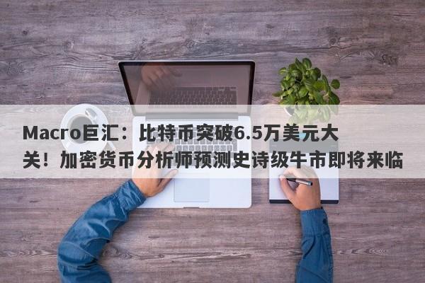 Macro巨汇:比特币突破6.5万美元大关!加密货币分析师预测史诗级牛市即将来临