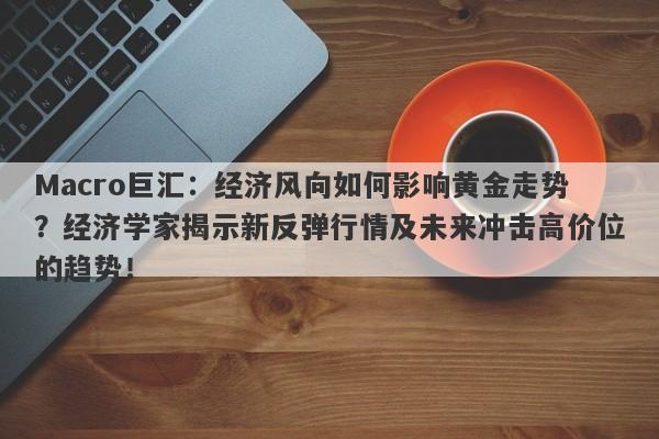 Macro巨汇:经济风向如何影响黄金走势?经济学家揭示新反弹行情及未来冲击高价位的趋势!