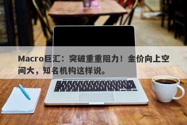 Macro巨汇:突破重重阻力!金价向上空间大,知名机构这样说。