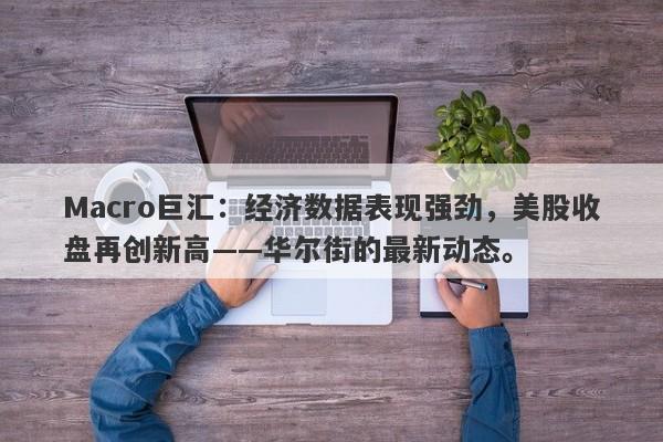 Macro巨汇:经济数据表现强劲,美股收盘再创新高——华尔街的最新动态。