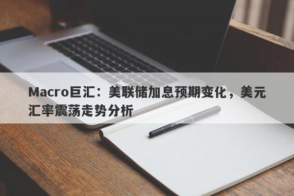 Macro巨汇:美联储加息预期变化,美元汇率震荡走势分析
