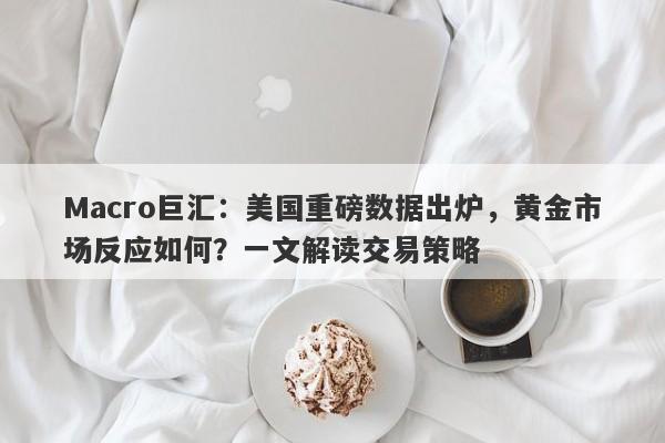 Macro巨汇:美国重磅数据出炉,黄金市场反应如何?一文解读交易策略