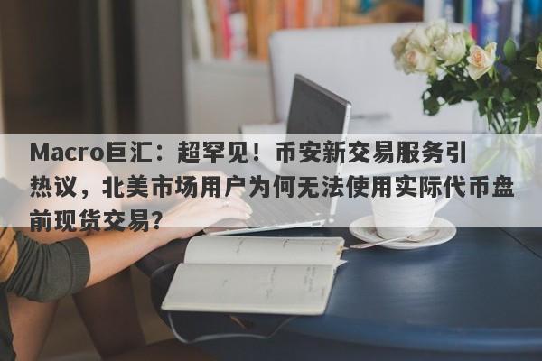 Macro巨汇:超罕见!币安新交易服务引热议,北美市场用户为何无法使用实际代币盘前现货交易?