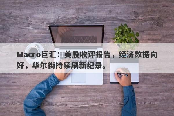 Macro巨汇:美股收评报告,经济数据向好,华尔街持续刷新纪录。
