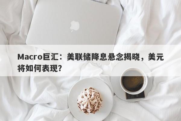 Macro巨汇:美联储降息悬念揭晓,美元将如何表现?