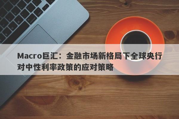 Macro巨汇:金融市场新格局下全球央行对中性利率政策的应对策略