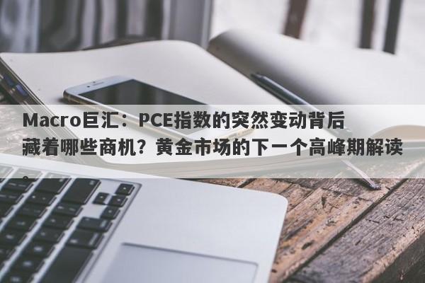 Macro巨汇:PCE指数的突然变动背后藏着哪些商机?黄金市场的下一个高峰期解读。