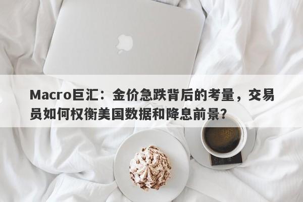 Macro巨汇:金价急跌背后的考量,交易员如何权衡美国数据和降息前景?