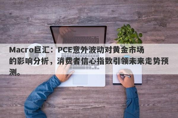 Macro巨汇:PCE意外波动对黄金市场的影响分析,消费者信心指数引领未来走势预测。