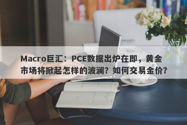 Macro巨汇:PCE数据出炉在即,黄金市场将掀起怎样的波澜?如何交易金价?