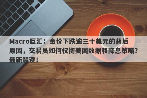 Macro巨汇:金价下跌逾三十美元的背后原因,交易员如何权衡美国数据和降息策略?最新解读!