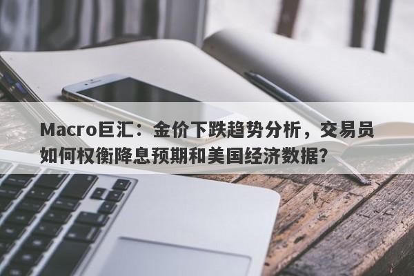 Macro巨汇:金价下跌趋势分析,交易员如何权衡降息预期和美国经济数据?