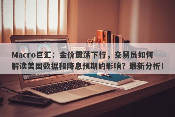 Macro巨汇:金价震荡下行,交易员如何解读美国数据和降息预期的影响?最新分析!