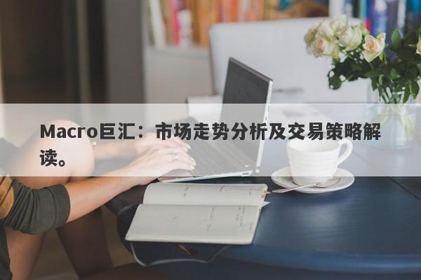 Macro巨汇:市场走势分析及交易策略解读。