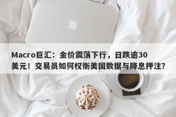 Macro巨汇:金价震荡下行,日跌逾30美元!交易员如何权衡美国数据与降息押注?