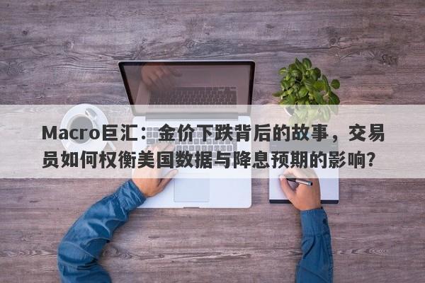 Macro巨汇:金价下跌背后的故事,交易员如何权衡美国数据与降息预期的影响?