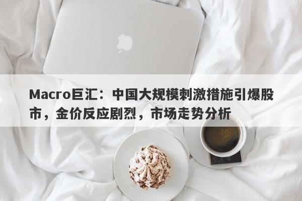 Macro巨汇:中国大规模刺激措施引爆股市,金价反应剧烈,市场走势分析