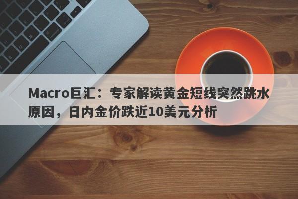Macro巨汇:专家解读黄金短线突然跳水原因,日内金价跌近10美元分析