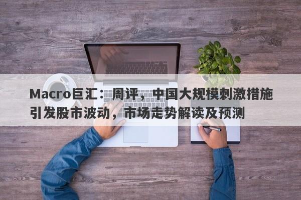 Macro巨汇:周评,中国大规模刺激措施引发股市波动,市场走势解读及预测