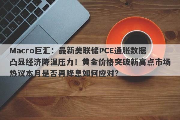 Macro巨汇:最新美联储PCE通胀数据凸显经济降温压力!黄金价格突破新高点市场热议本月是否再降息如何应对?
