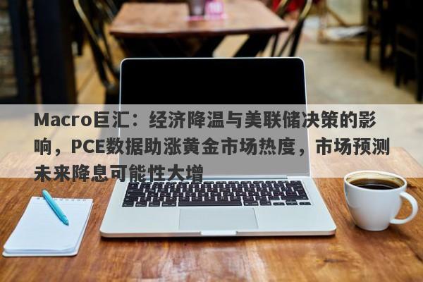 Macro巨汇:经济降温与美联储决策的影响,PCE数据助涨黄金市场热度,市场预测未来降息可能性大增