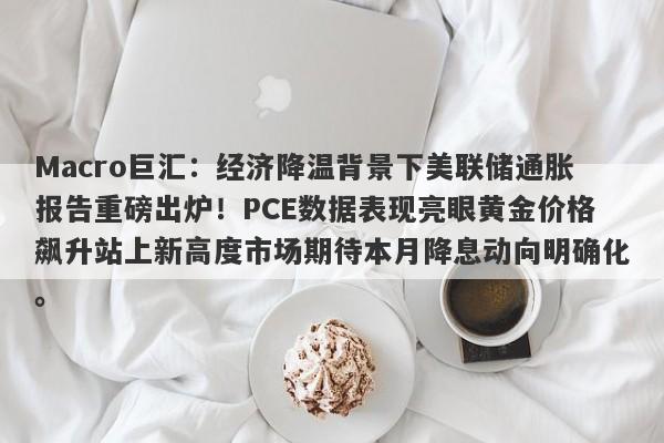 Macro巨汇:经济降温背景下美联储通胀报告重磅出炉!PCE数据表现亮眼黄金价格飙升站上新高度市场期待本月降息动向明确化。