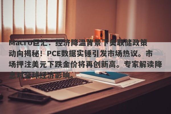 Macro巨汇:经济降温背景下美联储政策动向揭秘!PCE数据实锤引发市场热议。市场押注美元下跌金价将再创新高。专家解读降息对全球经济影响。