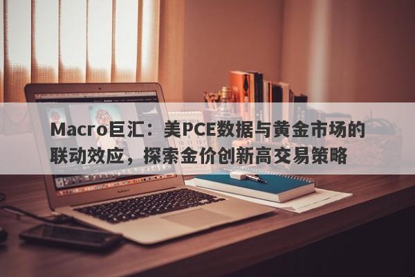Macro巨汇:美PCE数据与黄金市场的联动效应,探索金价创新高交易策略