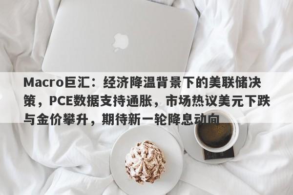 Macro巨汇:经济降温背景下的美联储决策,PCE数据支持通胀,市场热议美元下跌与金价攀升,期待新一轮降息动向