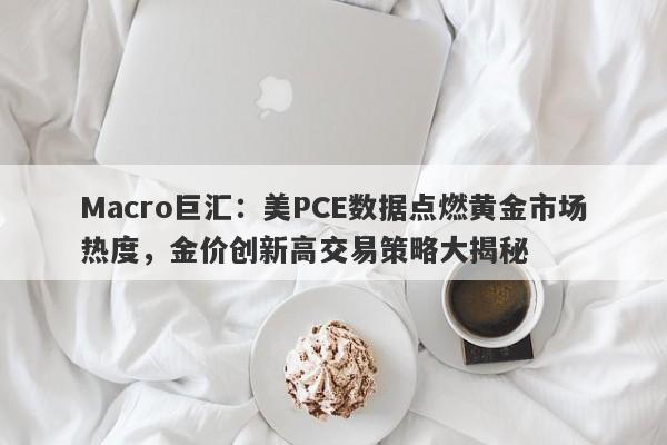 Macro巨汇:美PCE数据点燃黄金市场热度,金价创新高交易策略大揭秘
